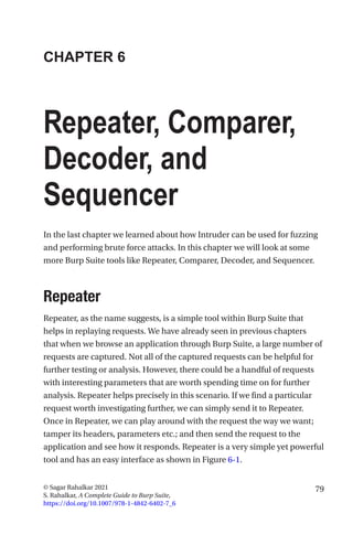 79
© Sagar Rahalkar 2021
S. Rahalkar, A Complete Guide to Burp Suite,
https://doi.org/10.1007/978-1-4842-6402-7_6
CHAPTER 6
Repeater, Comparer,
Decoder, and
Sequencer
In the last chapter we learned about how Intruder can be used for fuzzing
and performing brute force attacks. In this chapter we will look at some
more Burp Suite tools like Repeater, Comparer, Decoder, and Sequencer.
Repeater
Repeater, as the name suggests, is a simple tool within Burp Suite that
helps in replaying requests. We have already seen in previous chapters
that when we browse an application through Burp Suite, a large number of
requests are captured. Not all of the captured requests can be helpful for
further testing or analysis. However, there could be a handful of requests
with interesting parameters that are worth spending time on for further
analysis. Repeater helps precisely in this scenario. If we find a particular
request worth investigating further, we can simply send it to Repeater.
Once in Repeater, we can play around with the request the way we want;
tamper its headers, parameters etc.; and then send the request to the
application and see how it responds. Repeater is a very simple yet powerful
tool and has an easy interface as shown in Figure 6-1.
 