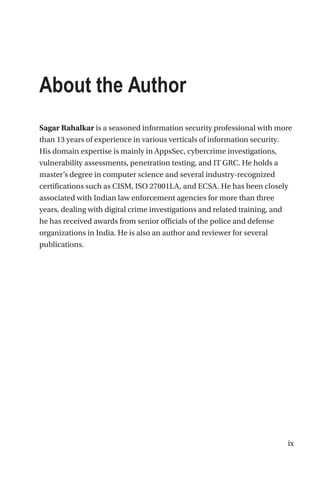 ix
About the Author
Sagar Rahalkar is a seasoned information security professional with more
than 13 years of experience in various verticals of information security.
His domain expertise is mainly in AppsSec, cybercrime investigations,
vulnerability assessments, penetration testing, and IT GRC. He holds a
master’s degree in computer science and several industry-recognized
certifications such as CISM, ISO 27001LA, and ECSA. He has been closely
associated with Indian law enforcement agencies for more than three
years, dealing with digital crime investigations and related training, and
he has received awards from senior officials of the police and defense
organizations in India. He is also an author and reviewer for several
publications.
 