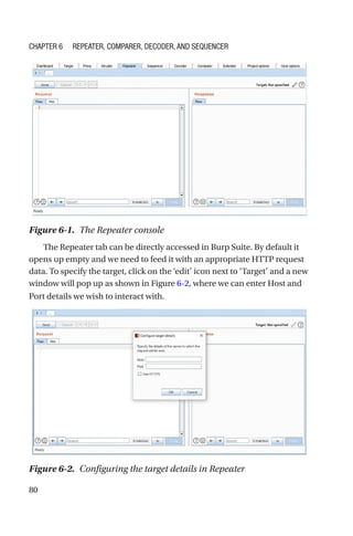 80
The Repeater tab can be directly accessed in Burp Suite. By default it
opens up empty and we need to feed it with an appropriate HTTP request
data. To specify the target, click on the ‘edit’ icon next to ‘Target’ and a new
window will pop up as shown in Figure 6-2, where we can enter Host and
Port details we wish to interact with.
Figure 6-1. The Repeater console
Figure 6-2. Configuring the target details in Repeater
Chapter 6 Repeater, Comparer, Decoder, and Sequencer
 