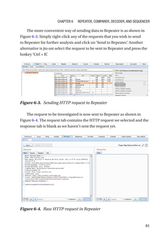 81
The more convenient way of sending data to Repeater is as shown in
Figure 6-3. Simply right-click any of the requests that you wish to send
to Repeater for further analysis and click on ‘Send to Repeater’
. Another
alternative is jto ust select the request to be sent to Repeater and press the
hotkey ‘Ctrl + R’
.
The request to be investigated is now sent to Repeater as shown in
Figure 6-4. The request tab contains the HTTP request we selected and the
response tab is blank as we haven’t sent the request yet.
Figure 6-3. Sending HTTP request to Repeater
Figure 6-4. Raw HTTP request in Repeater
Chapter 6 Repeater, Comparer, Decoder, and Sequencer
 
