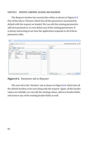 82
The Request window has several tabs within as shown in Figure 6-5.
One of the tabs is ‘Params’
, which lists all the parameters associated by
default with the request we loaded. We can edit the existing parameters,
add new parameters, or even delete any of the existing parameters. It
is always interesting to see how the application responds to all of these
parameter edits.
The next tab is the ‘Headers’ tab as shown in Figure 6-6, which lists all
the default headers to be sent along with the request. Again, all the header
values are editable: we can edit the existing values, add new header fields,
and remove any of the existing header fields as well.
Figure 6-5. Parameter tab in Repeater
Chapter 6 Repeater, Comparer, Decoder, and Sequencer
 