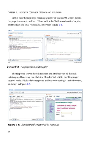 84
In this case the response received was HTTP status 302, which means
the page is meant to redirect. We can click the ‘Follow redirection’ option
and then get the final response as shown in Figure 6-8.
The response shown here is raw text and at times can be difficult
to interpret. Hence we can click the ‘Render’ tab within the ‘Response’
section to visually load the response as if we were seeing it in the browser,
as shown in Figure 6-9.
Figure 6-8. Response tab in Repeater
Figure 6-9. Rendering the response in Repeater
Chapter 6 Repeater, Comparer, Decoder, and Sequencer
 