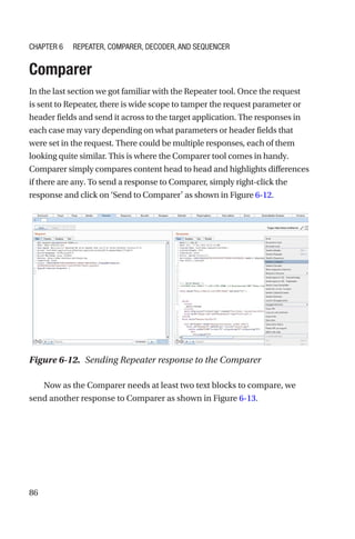 86
Comparer
In the last section we got familiar with the Repeater tool. Once the request
is sent to Repeater, there is wide scope to tamper the request parameter or
header fields and send it across to the target application. The responses in
each case may vary depending on what parameters or header fields that
were set in the request. There could be multiple responses, each of them
looking quite similar. This is where the Comparer tool comes in handy.
Comparer simply compares content head to head and highlights differences
if there are any. To send a response to Comparer, simply right-­
click the
response and click on ‘Send to Comparer’ as shown in Figure 6-­12.
Now as the Comparer needs at least two text blocks to compare, we
send another response to Comparer as shown in Figure 6-13.
Figure 6-12. Sending Repeater response to the Comparer
Chapter 6 Repeater, Comparer, Decoder, and Sequencer
 
