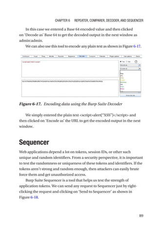 89
In this case we entered a Base 64 encoded value and then clicked
on ‘Decode as’ Base 64 to get the decoded output in the next window as
admin:admin.
We can also use this tool to encode any plain text as shown in Figure 6-­17.
We simply entered the plain text scriptalert(“XSS”)/script and
then clicked on ‘Encode as’ the URL to get the encoded output in the next
window.
Sequencer
Web applications depend a lot on tokens, session IDs, or other such
unique and random identifiers. From a security perspective, it is important
to test the randomness or uniqueness of these tokens and identifiers. If the
tokens aren’t strong and random enough, then attackers can easily brute
force them and get unauthorized access.
Burp Suite Sequencer is a tool that helps us test the strength of
application tokens. We can send any request to Sequencer just by ­
right-­
clicking the request and clicking on ‘Send to Sequencer’ as shown in
Figure 6-18.
Figure 6-17. Encoding data using the Burp Suite Decoder
Chapter 6 Repeater, Comparer, Decoder, and Sequencer
 