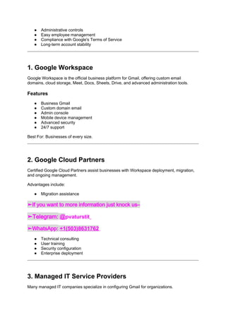 ● Administrative controls
● Easy employee management
● Compliance with Google's Terms of Service
● Long-term account stability
1. Google Workspace
Google Workspace is the official business platform for Gmail, offering custom email
domains, cloud storage, Meet, Docs, Sheets, Drive, and advanced administration tools.
Features
● Business Gmail
● Custom domain email
● Admin console
● Mobile device management
● Advanced security
● 24/7 support
Best For: Businesses of every size.
2. Google Cloud Partners
Certified Google Cloud Partners assist businesses with Workspace deployment, migration,
and ongoing management.
Advantages include:
● Migration assistance
➤If you want to more information just knock us–
➤Telegram: @pvaturstit
➤WhatsApp: +1(503)8631762
● Technical consulting
● User training
● Security configuration
● Enterprise deployment
3. Managed IT Service Providers
Many managed IT companies specialize in configuring Gmail for organizations.
 
