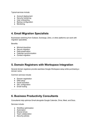 Typical services include:
● Account deployment
● Security hardening
● User onboarding
● Backup configuration
● Monitoring
4. Email Migration Specialists
Businesses switching from Outlook, Exchange, Zoho, or other platforms can work with
migration specialists.
Benefits:
● Minimal downtime
● Secure migration
● Data preservation
● Calendar synchronization
● Contact migration
5. Domain Registrars with Workspace Integration
Several domain registrars provide seamless Google Workspace setup while purchasing a
domain name.
Common services include:
● Domain registration
● DNS setup
● Gmail activation
● SSL configuration
● Email routing
6. Business Productivity Consultants
Consultants help optimize Gmail alongside Google Calendar, Drive, Meet, and Docs.
Services include:
● Workflow optimization
● Automation
● Shared drives
● Team collaboration
● Security policies
 