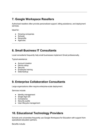 7. Google Workspace Resellers
Authorized resellers often provide personalized support, billing assistance, and deployment
services.
Ideal for:
● Growing companies
● Schools
● Nonprofits
● Agencies
8. Small Business IT Consultants
Local consultants frequently help small businesses implement Gmail professionally.
Typical assistance:
● Account creation
● Device setup
● Security
● Employee training
● Data backup
9. Enterprise Collaboration Consultants
Large organizations often require enterprise-scale deployment.
Services include:
● Identity management
● Single Sign-On
● Compliance
● Security audits
● User lifecycle management
10. Educational Technology Providers
Schools and universities frequently use Google Workspace for Education with support from
specialized education partners.
Benefits include:
 