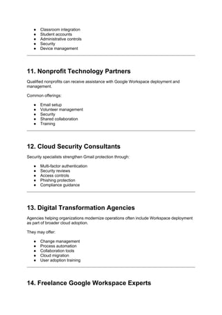● Classroom integration
● Student accounts
● Administrative controls
● Security
● Device management
11. Nonprofit Technology Partners
Qualified nonprofits can receive assistance with Google Workspace deployment and
management.
Common offerings:
● Email setup
● Volunteer management
● Security
● Shared collaboration
● Training
12. Cloud Security Consultants
Security specialists strengthen Gmail protection through:
● Multi-factor authentication
● Security reviews
● Access controls
● Phishing protection
● Compliance guidance
13. Digital Transformation Agencies
Agencies helping organizations modernize operations often include Workspace deployment
as part of broader cloud adoption.
They may offer:
● Change management
● Process automation
● Collaboration tools
● Cloud migration
● User adoption training
14. Freelance Google Workspace Experts
 