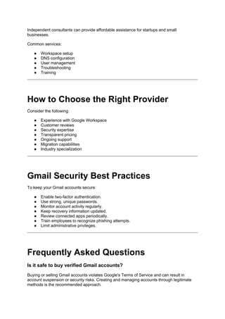Independent consultants can provide affordable assistance for startups and small
businesses.
Common services:
● Workspace setup
● DNS configuration
● User management
● Troubleshooting
● Training
How to Choose the Right Provider
Consider the following:
● Experience with Google Workspace
● Customer reviews
● Security expertise
● Transparent pricing
● Ongoing support
● Migration capabilities
● Industry specialization
Gmail Security Best Practices
To keep your Gmail accounts secure:
● Enable two-factor authentication.
● Use strong, unique passwords.
● Monitor account activity regularly.
● Keep recovery information updated.
● Review connected apps periodically.
● Train employees to recognize phishing attempts.
● Limit administrative privileges.
Frequently Asked Questions
Is it safe to buy verified Gmail accounts?
Buying or selling Gmail accounts violates Google's Terms of Service and can result in
account suspension or security risks. Creating and managing accounts through legitimate
methods is the recommended approach.
 