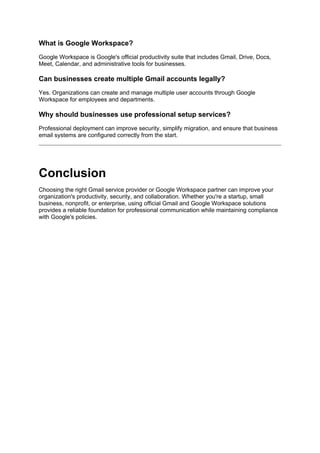 What is Google Workspace?
Google Workspace is Google's official productivity suite that includes Gmail, Drive, Docs,
Meet, Calendar, and administrative tools for businesses.
Can businesses create multiple Gmail accounts legally?
Yes. Organizations can create and manage multiple user accounts through Google
Workspace for employees and departments.
Why should businesses use professional setup services?
Professional deployment can improve security, simplify migration, and ensure that business
email systems are configured correctly from the start.
Conclusion
Choosing the right Gmail service provider or Google Workspace partner can improve your
organization's productivity, security, and collaboration. Whether you're a startup, small
business, nonprofit, or enterprise, using official Gmail and Google Workspace solutions
provides a reliable foundation for professional communication while maintaining compliance
with Google's policies.
 