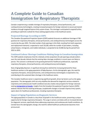 A Complete Guide to Canadian
Immigration for Respiratory Therapists
Canada is experiencing a notable shortage of respiratory therapists, clinical perfusionists, and
cardiopulmonary technologists, creating increased prospects for foreign nationals to secure permanent
residence through targeted Express Entry system draws. This shortage is anticipated to expand further,
providing an optimistic outlook for those seeking opportunities in the healthcare sector.
Projected Shortage According to COPS
The Canadian Occupational Projection System (COPS) website forecasts an additional shortage of 700
positions for respiratory therapists, clinical perfusionists, and cardiopulmonary technologists across the
country by the year 2031. The total number of job openings in this field, resulting from both expansion
and replacement demand, is expected to reach 20,100, while the number of job seekers, including
school leavers, immigrants, and mobile individuals, is projected to be 19,400 during the period from
2022 to 2031.
Continued Labour Shortage Conditions Making Surge in Canadian Immigration
The COPS website emphasizes that the relatively similar projections for job openings and job seekers
over the next decade indicate that the existing labor shortage conditions in recent years are likely to
persist. This scenario is attributed to the growing demand for healthcare professionals, especially
respiratory therapists, clinical perfusionists, and cardiopulmonary technologists.
Role of Aging Baby Boomers: A significant driving force behind the increasing demand for these
healthcare workers is the aging population of Baby Boomers. As this demographic ages, the need for
respiratory therapists, clinical perfusionists, and cardiopulmonary technologists is expected to rise,
contributing to the sustained labor shortage in the healthcare sector.
The Canadian healthcare sector is experiencing significant growth, driven by factors such as the aging
population. This demographic shift not only amplifies the demand for diagnostic services related to
respiratory and cardiovascular health conditions but also creates new prospects for foreign nationals
seeking immigration to Canada. Insights from the Canadian Occupational Projection System (COPS)
website indicate that the evolving landscape, coupled with changes in Canada's Express Entry system,
opens doors for healthcare professionals, including respiratory therapists.
Impact of Aging Population on Diagnostic Services
The aging population in Canada is a key driver of growth in the healthcare sector, presenting a unique
opportunity for foreign respiratory therapists. The surge in seniors correlates with an increased demand
for diagnostic services, specifically those addressing respiratory and cardiovascular health conditions. As
Canada faces this demographic change, the need for skilled healthcare professionals becomes more
pronounced.
 