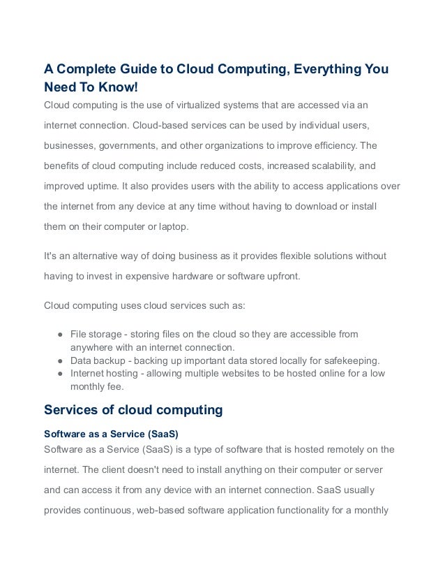 A Complete Guide to Cloud Computing, Everything You
Need To Know!
Cloud computing is the use of virtualized systems that are accessed via an
internet connection. Cloud-based services can be used by individual users,
businesses, governments, and other organizations to improve efficiency. The
benefits of cloud computing include reduced costs, increased scalability, and
improved uptime. It also provides users with the ability to access applications over
the internet from any device at any time without having to download or install
them on their computer or laptop.
It's an alternative way of doing business as it provides flexible solutions without
having to invest in expensive hardware or software upfront.
Cloud computing uses cloud services such as:
● File storage - storing files on the cloud so they are accessible from
anywhere with an internet connection.
● Data backup - backing up important data stored locally for safekeeping.
● Internet hosting - allowing multiple websites to be hosted online for a low
monthly fee.
Services of cloud computing
Software as a Service (SaaS)
Software as a Service (SaaS) is a type of software that is hosted remotely on the
internet. The client doesn't need to install anything on their computer or server
and can access it from any device with an internet connection. SaaS usually
provides continuous, web-based software application functionality for a monthly
 