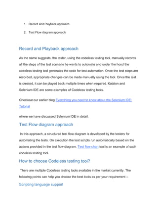 1. Record and Playback approach
2. Test Flow diagram approach
Record and Playback approach
As the name suggests, the tester, using the codeless testing tool, manually records
all the steps of the test scenario he wants to automate and under the hood the
codeless testing tool generates the code for test automation. Once the test steps are
recorded, appropriate changes can be made manually using the tool. Once the test
is created, it can be played back multiple times when required. Katalon and
Selenium IDE are some examples of Codeless testing tools.
Checkout our earlier blog Everything you need to know about the Selenium IDE:
Tutorial
where we have discussed Selenium IDE in detail.
Test Flow diagram approach
In this approach, a structured test flow diagram is developed by the testers for
automating the tests. On execution the test scripts run automatically based on the
actions provided in the test flow diagram. Test flow chart tool is an example of such
codeless testing tool.
How to choose Codeless testing tool?
There are multiple Codeless testing tools available in the market currently. The
following points can help you choose the best tools as per your requirement –
Scripting language support
 