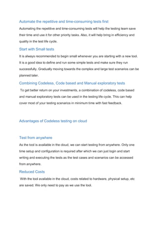 Automate the repetitive and time-consuming tests first
Automating the repetitive and time-consuming tests will help the testing team save
their time and use it for other priority tasks. Also, it will help bring in efficiency and
quality in the test life cycle.
Start with Small tests
It is always recommended to begin small whenever you are starting with a new tool.
It is a good idea to define and run some simple tests and make sure they run
successfully. Gradually moving towards the complex and large test scenarios can be
planned later.
Combining Codeless, Code based and Manual exploratory tests
To get better return on your investments, a combination of codeless, code based
and manual exploratory tests can be used in the testing life cycle. This can help
cover most of your testing scenarios in minimum time with fast feedback.
Advantages of Codeless testing on cloud
Test from anywhere
As the tool is available in the cloud, we can start testing from anywhere. Only one
time setup and configuration is required after which we can just login and start
writing and executing the tests as the test cases and scenarios can be accessed
from anywhere.
Reduced Costs
With the tool available in the cloud, costs related to hardware, physical setup, etc
are saved. We only need to pay as we use the tool.
 
