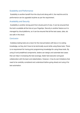 Scalability and Performance
Scalability is another benefit from the cloud and along with it, the machine and its
performance can be upgraded anytime as per the requirement.
Availability and Security
Availability is another strong point from clouds point of view. It can be ensured that
the tool is available all the time at your fingertips. Security is another feature as it is
managed by cloud platforms, so it can be ensured that all the test cases, data, etc
are safe in the cloud.
Conclusion
Codeless testing tools are a boon for the manual testers with less or no coding
knowledge, as they don’t have to be technically sound while using these tools. There
is no requirement for having prior programming knowledge for using these tools. By
using UI and predefined components, testers can design and automate test cases
that can help in increasing the test coverage, faster test execution and good
collaboration with the team and stakeholders. However, it has its own limitations that
need to be carefully considered and understood before going ahead and using it for
test automation.
 