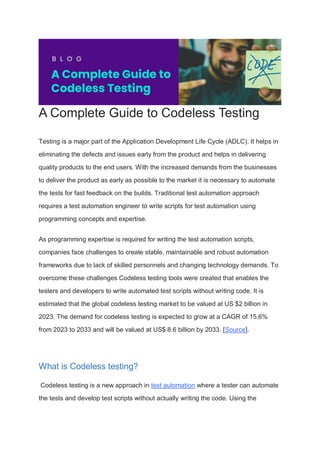 A Complete Guide to Codeless Testing
Testing is a major part of the Application Development Life Cycle (ADLC). It helps in
eliminating the defects and issues early from the product and helps in delivering
quality products to the end users. With the increased demands from the businesses
to deliver the product as early as possible to the market it is necessary to automate
the tests for fast feedback on the builds. Traditional test automation approach
requires a test automation engineer to write scripts for test automation using
programming concepts and expertise.
As programming expertise is required for writing the test automation scripts,
companies face challenges to create stable, maintainable and robust automation
frameworks due to lack of skilled personnels and changing technology demands. To
overcome these challenges Codeless testing tools were created that enables the
testers and developers to write automated test scripts without writing code. It is
estimated that the global codeless testing market to be valued at US $2 billion in
2023. The demand for codeless testing is expected to grow at a CAGR of 15.6%
from 2023 to 2033 and will be valued at US$ 8.6 billion by 2033. [Source].
What is Codeless testing?
Codeless testing is a new approach in test automation where a tester can automate
the tests and develop test scripts without actually writing the code. Using the
 