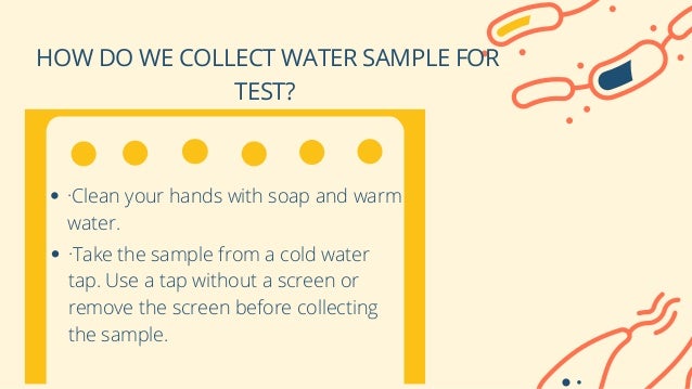 HOW DO WE COLLECT WATER SAMPLE FOR
TEST?


·Clean your hands with soap and warm
water.
·Take the sample from a cold water
tap. Use a tap without a screen or
remove the screen before collecting
the sample.
 