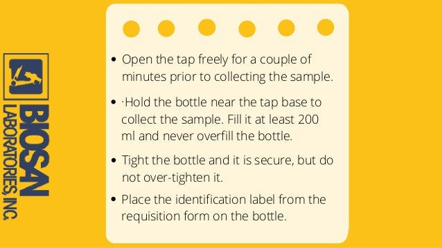Open the tap freely for a couple of
minutes prior to collecting the sample.
·Hold the bottle near the tap base to
collect the sample. Fill it at least 200
ml and never overfill the bottle.
Tight the bottle and it is secure, but do
not over-tighten it.
Place the identification label from the
requisition form on the bottle.
 