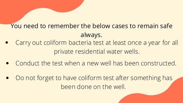 You need to remember the below cases to remain safe
always.
Carry out coliform bacteria test at least once a year for all
private residential water wells.
Conduct the test when a new well has been constructed.
·Do not forget to have coliform test after something has
been done on the well.
 