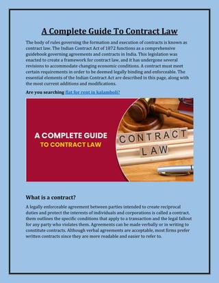 A Complete Guide To Contract Law
The body of rules governing the formation and execution of contracts is known as
contract law. The Indian Contract Act of 1872 functions as a comprehensive
guidebook governing agreements and contracts in India. This legislation was
enacted to create a framework for contract law, and it has undergone several
revisions to accommodate changing economic conditions. A contract must meet
certain requirements in order to be deemed legally binding and enforceable. The
essential elements of the Indian Contract Act are described in this page, along with
the most current additions and modifications.
Are you searching flat for rent in kalamboli?
What is a contract?
A legally enforceable agreement between parties intended to create reciprocal
duties and protect the interests of individuals and corporations is called a contract.
them outlines the specific conditions that apply to a transaction and the legal fallout
for any party who violates them. Agreements can be made verbally or in writing to
constitute contracts. Although verbal agreements are acceptable, most firms prefer
written contracts since they are more readable and easier to refer to.
 