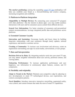 The market positioning: joining the expanding smart TV app marketplace will
help you establish your brand as a forward-thinking and creative company,
increasing recognition and credibility.
5. Platform-to-Platform Integration
Adaptability to Multiple Devices: By connecting your connected TV program
with other platforms—like the internet or phone apps—you may enable seamless
interactions with users and let consumers access content from different devices.
Synced User Information: For better retention of consumers and personalized
content recommendations, leverage integrated profile data and preferences across
platforms.
6. Extended Customer Loyalty
Interaction and Sustaining: Encourage loyalty and lower churn by building
long-term relationships with your customers through timely updates, tailored
experiences, and attentive customer service.
Creating a Community: To increase user involvement and advocacy, create an
organization surrounding your app via social media, conversations, or user groups.
7. Data and Interpretation
Decisions Driven by Data: By integrating analytics tools into your smart TV app,
you may obtain insightful information about user activity, preferred content, and
viewing habits.
Enhancing Performance: To increase application performance and user
happiness, use information to continuously adjust features, content, and UI
components.
8. Flexibility and originality
Adapt to Trends in the Market: Maintain your competitive edge by adjusting to
new developments in smart TV technological devices, user expectations, and
content consumption patterns.
Novel Qualities: Introduce innovative interactive storytelling, augmented reality,
voice control, and content formats that make the most of smart TV capabilities.
 