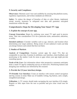 9. Security and Compliance
Observance: Maintain users' trust and credibility by ensuring that platform norms,
regulatory requirements, and written standards are followed.
Safety: To reduce the danger of breaches of data or cyber threats, implement
strong security measures to safeguard user data and guarantee encrypted
transactions within the app.
Comprehensive Steps for Developing Your Smart TV App
1. Explain the concept of your app.
Concept Generation: Begin by outlining your smart TV app's goal in precise
terms. Take into consideration if it's for a particular niche, amusement, education,
or utility.
Intended audience: Consider variables such as age, interests, and location when
determining your target audience. Being aware of your audience's wants can help
you design features and content that best suit them.
2. Studies of Markets
Analysis of Competition: Examine current apps for smart TVs that are
comparable to your idea. Examine its attributes, user interface, client feedback, and
positioning in the market. Look for areas or gaps where your app might provide
something special.
Needs of the User: Get information about what prospective customers anticipate
from a smart TV app by conducting surveys or interviews. Prioritizing features and
designing user interfaces are informed by this research.
3. Provide the UI (user interface) design.
TV-Friendly User Interface: Create an interface with remote control navigation
and big screens in mind. Make use of readable writing, big buttons, and a simple,
straightforward design.
Utilization: A TV remote should make navigating the user interface (UI) simple.
Require as little input from the user as possible and give clear visual cues for
actions.
 