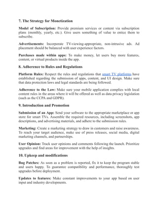 7. The Strategy for Monetization
Model of Subscription: Provide premium services or content via subscription
plans (monthly, yearly, etc.). Give users something of value to entice them to
subscribe.
Advertisements: Incorporate TV-viewing-appropriate, non-intrusive ads. Ad
placement should be balanced with user experience factors.
Purchases made within apps: To make money, let users buy more features,
content, or virtual products inside the app.
8. Adherence to Rules and Regulations
Platform Rules: Respect the rules and regulations that smart TV platforms have
established regarding the submission of apps, content, and UI design. Make sure
that data protection laws and legal standards are being followed.
Adherence to the Law: Make sure your mobile application complies with local
content rules in the areas where it will be offered as well as data privacy legislation
(such as the CCPA and GDPR).
9. Introduction and Promotion
Submission of an App: Send your software to the appropriate marketplace or app
store for smart TVs. Assemble the required resources, including screenshots, app
descriptions, and advertising materials, and adhere to the submission rules.
Marketing: Create a marketing strategy to draw in customers and raise awareness.
To reach your target audience, make use of press releases, social media, digital
marketing channels, and partnerships.
User Opinion: Track user opinions and comments following the launch. Prioritize
upgrades and find areas for improvement with the help of insights.
10. Upkeep and modifications
Bug Patches: As soon as a problem is reported, fix it to keep the program stable
and users happy. To guarantee compatibility and performance, thoroughly test
upgrades before deployment.
Updates to features: Make constant improvements to your app based on user
input and industry developments.
 