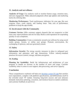 11. Analysis and surveillance
Analytics of Usage: Use analytics tools to monitor feature usage, retention rates,
and user engagement. Make educated judgments about app updates and marketing
tactics by utilizing data.
Monitoring Performance: Track performance indicators for your app, like user
response times, crash reports, and loading times. Take care of performance
problems to keep the app reliable.
12. Involvement with the Community
Customer Service: Offer customer support channels that are responsive so that
users may report problems and ask for help. Build a solid reputation for responding
quickly to user complaints.
Building Communities: Create a community around your software by using social
media groups, forums, or online user groups. Promote conversation, the
exchanging of opinions, and user-generated content.
13. Safety
Information Security: Put strong security measures in place to safeguard user
information and guarantee safe app transactions. Follow industry-standard
practices for access control, storage, and data encryption.
14. Scaling
Planning for Scalability: Build the infrastructure and architecture of your
program to handle an increase in the number of users and usage. Consider
scalability when it comes to user support, data processing, and server capacity.
Conclusion
These comprehensive methods will help you develop a smart TV app that satisfies
user expectations, complies with platform specifications, and differentiates itself in
the crowded smart TV market. Ensuring long-term success and user pleasure
demands meticulous planning, execution, and iteration based on market conditions
and customer feedback at each level.
 