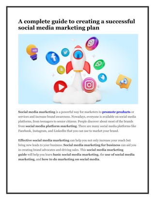 A complete guide to creating a successful
social media marketing plan
Social media marketing is a powerful way for marketers to promote products or
services and increase brand awareness. Nowadays, everyone is available on social media
platforms, from teenagers to senior citizens. People discover about most of the brands
from social media platform marketing. There are many social media platforms like
Facebook, Instagram, and LinkedIn that you can use to market your brand.
Effective social media marketing can help you not only increase your reach but
bring new leads to your business. Social media marketing for business can aid you
in creating brand advocates and driving sales. This social media marketing
guide will help you learn basic social media marketing, the use of social media
marketing, and how to do marketing on social media.
 