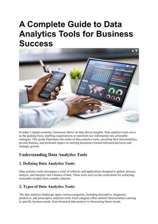 A Complete Guide to Data
Analytics Tools for Business
Success
In today’s digital economy, businesses thrive on data-driven insights. Data analytics tools serve
as the guiding force, enabling organizations to transform raw information into actionable
strategies. This guide illuminates the realm of data analytics tools, unveiling their functionalities,
pivotal features, and profound impact on steering businesses toward informed decisions and
strategic growth.
Understanding Data Analytics Tools
1. Defining Data Analytics Tools:
Data analytics tools encompass a suite of software and applications designed to gather, process,
analyze, and interpret vast volumes of data. These tools serve as the cornerstone for extracting
actionable insights from complex datasets.
2. Types of Data Analytics Tools:
The data analytics landscape spans various categories, including descriptive, diagnostic,
predictive, and prescriptive analytics tools. Each category offers distinct functionalities catering
to specific business needs, from historical data analysis to forecasting future trends.
 