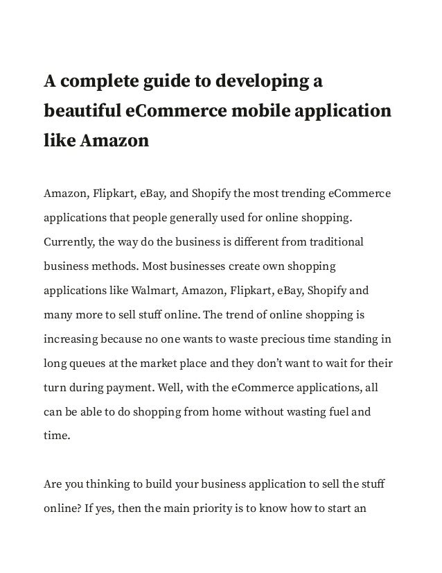 A complete guide to developing a
beautiful eCommerce mobile application
like Amazon
Amazon, Flipkart, eBay, and Shopify the most trending eCommerce
applications that people generally used for online shopping.
Currently, the way do the business is different from traditional
business methods. Most businesses create own shopping
applications like Walmart, Amazon, Flipkart, eBay, Shopify and
many more to sell stuff online. The trend of online shopping is
increasing because no one wants to waste precious time standing in
long queues at the market place and they don’t want to wait for their
turn during payment. Well, with the eCommerce applications, all
can be able to do shopping from home without wasting fuel and
time.
Are you thinking to build your business application to sell the stuff
online? If yes, then the main priority is to know how to start an
 