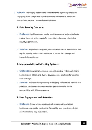 10
Compiled by Andolasoft. Explore more such insightful reads
o Solution: Thoroughly research and understand the regulatory landscape.
Engage legal and compliance experts to ensure adherence to healthcare
standards throughout the development process.
2. Data Security Concerns:
o Challenge: Healthcare apps handle sensitive personal and medical data,
making them attractive targets for cyberattacks. Ensuring robust data
security is paramount.
o Solution: Implement encryption, secure authentication mechanisms, and
regular security audits. Prioritize the use of secure data storage and
transmission protocols.
3. Interoperability with Existing Systems:
o Challenge: Integrating healthcare apps with existing systems, electronic
health records (EHRs), and diverse devices poses a challenge for seamless
data exchange.
o Solution: Prioritize interoperability by adopting standardized formats and
protocols. Collaborate with healthcare IT professionals to ensure
compatibility with different systems.
4. User Engagement and Adoption:
o Challenge: Encouraging users to actively engage with and adopt
healthcare apps can be challenging. Factors like user experience, design,
and functionality play crucial roles.
 