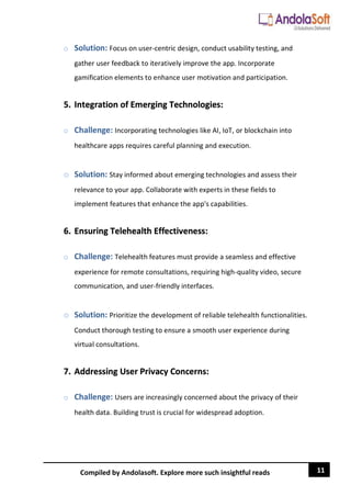 11
Compiled by Andolasoft. Explore more such insightful reads
o Solution: Focus on user-centric design, conduct usability testing, and
gather user feedback to iteratively improve the app. Incorporate
gamification elements to enhance user motivation and participation.
5. Integration of Emerging Technologies:
o Challenge: Incorporating technologies like AI, IoT, or blockchain into
healthcare apps requires careful planning and execution.
o Solution: Stay informed about emerging technologies and assess their
relevance to your app. Collaborate with experts in these fields to
implement features that enhance the app's capabilities.
6. Ensuring Telehealth Effectiveness:
o Challenge: Telehealth features must provide a seamless and effective
experience for remote consultations, requiring high-quality video, secure
communication, and user-friendly interfaces.
o Solution: Prioritize the development of reliable telehealth functionalities.
Conduct thorough testing to ensure a smooth user experience during
virtual consultations.
7. Addressing User Privacy Concerns:
o Challenge: Users are increasingly concerned about the privacy of their
health data. Building trust is crucial for widespread adoption.
 
