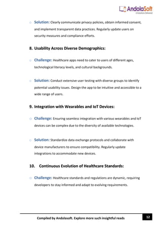 12
Compiled by Andolasoft. Explore more such insightful reads
o Solution: Clearly communicate privacy policies, obtain informed consent,
and implement transparent data practices. Regularly update users on
security measures and compliance efforts.
8. Usability Across Diverse Demographics:
o Challenge: Healthcare apps need to cater to users of different ages,
technological literacy levels, and cultural backgrounds.
o Solution: Conduct extensive user testing with diverse groups to identify
potential usability issues. Design the app to be intuitive and accessible to a
wide range of users.
9. Integration with Wearables and IoT Devices:
o Challenge: Ensuring seamless integration with various wearables and IoT
devices can be complex due to the diversity of available technologies.
o Solution: Standardize data exchange protocols and collaborate with
device manufacturers to ensure compatibility. Regularly update
integrations to accommodate new devices.
10. Continuous Evolution of Healthcare Standards:
o Challenge: Healthcare standards and regulations are dynamic, requiring
developers to stay informed and adapt to evolving requirements.
 