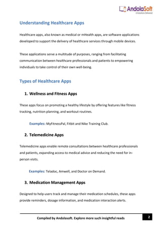 2
Compiled by Andolasoft. Explore more such insightful reads
Understanding Healthcare Apps
Healthcare apps, also known as medical or mHealth apps, are software applications
developed to support the delivery of healthcare services through mobile devices.
These applications serve a multitude of purposes, ranging from facilitating
communication between healthcare professionals and patients to empowering
individuals to take control of their own well-being.
Types of Healthcare Apps
1. Wellness and Fitness Apps
These apps focus on promoting a healthy lifestyle by offering features like fitness
tracking, nutrition planning, and workout routines.
Examples: MyFitnessPal, Fitbit and Nike Training Club.
2. Telemedicine Apps
Telemedicine apps enable remote consultations between healthcare professionals
and patients, expanding access to medical advice and reducing the need for in-
person visits.
Examples: Teladoc, Amwell, and Doctor on Demand.
3. Medication Management Apps
Designed to help users track and manage their medication schedules, these apps
provide reminders, dosage information, and medication interaction alerts.
 
