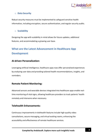 4
Compiled by Andolasoft. Explore more such insightful reads
o Data Security
Robust security measures must be implemented to safeguard sensitive health
information, including encryption, secure authentication, and regular security audits.
o Scalability
Designing the app with scalability in mind allows for future updates, additional
features, and accommodating a growing user base.
What are the Latest Advancement in Healthcare App
Development
AI-driven Personalization:
Leveraging artificial intelligence, healthcare apps now offer personalized experiences
by analyzing user data and providing tailored health recommendations, insights, and
reminders.
Remote Patient Monitoring:
Advanced sensors and wearable devices integrated into healthcare apps enable real-
time monitoring of vital signs, allowing healthcare providers to track patients' health
remotely and intervene when necessary.
Telehealth Enhancements:
Continuous improvements in telehealth features include high-quality video
consultations, secure messaging, and virtual waiting rooms, enhancing the
accessibility and effectiveness of remote healthcare services.
 