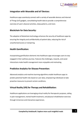 5
Compiled by Andolasoft. Explore more such insightful reads
Integration with Wearable and IoT Devices:
Healthcare apps seamlessly connect with a variety of wearable devices and Internet
of Things (IoT) gadgets, consolidating health data to provide a comprehensive
overview of users' physical activities, sleep patterns, and more.
Blockchain for Data Security:
The adoption of blockchain technology enhances the security of healthcare apps by
ensuring the integrity and confidentiality of patient data, reducing the risk of
unauthorized access or tampering.
Health Gamification:
Incorporating gamification elements into healthcare apps encourages users to stay
engaged in their wellness journey. Features like challenges, rewards, and social
interactions make health management more enjoyable and motivating.
Predictive Analytics for Disease Prevention:
Advanced analytics and machine learning algorithms enable healthcare apps to
predict potential health risks based on user data, empowering individuals to take
proactive measures to prevent certain conditions.
Virtual Reality (VR) for Therapy and Rehabilitation:
Healthcare applications are leveraging virtual reality for therapeutic purposes, aiding
in pain management, mental health treatment, and physical rehabilitation exercises
through immersive and interactive experiences.
 