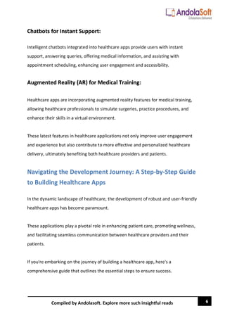 6
Compiled by Andolasoft. Explore more such insightful reads
Chatbots for Instant Support:
Intelligent chatbots integrated into healthcare apps provide users with instant
support, answering queries, offering medical information, and assisting with
appointment scheduling, enhancing user engagement and accessibility.
Augmented Reality (AR) for Medical Training:
Healthcare apps are incorporating augmented reality features for medical training,
allowing healthcare professionals to simulate surgeries, practice procedures, and
enhance their skills in a virtual environment.
These latest features in healthcare applications not only improve user engagement
and experience but also contribute to more effective and personalized healthcare
delivery, ultimately benefiting both healthcare providers and patients.
Navigating the Development Journey: A Step-by-Step Guide
to Building Healthcare Apps
In the dynamic landscape of healthcare, the development of robust and user-friendly
healthcare apps has become paramount.
These applications play a pivotal role in enhancing patient care, promoting wellness,
and facilitating seamless communication between healthcare providers and their
patients.
If you're embarking on the journey of building a healthcare app, here's a
comprehensive guide that outlines the essential steps to ensure success.
 