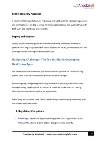 9
Compiled by Andolasoft. Explore more such insightful reads
Seek Regulatory Approval
If your healthcare app falls under regulatory oversight, seek the necessary approvals
and certifications. This step is crucial for ensuring compliance and building trust with
both users and healthcare professionals.
Deploy and Monitor
Deploy your healthcare app to the intended platforms and closely monitor its
performance. Regularly update the app to address any issues, add new features, and
stay aligned with evolving healthcare standards.
Navigating Challenges: The Top Hurdles in Developing
Healthcare Apps
The development of healthcare apps holds immense promise for revolutionizing
patient care, but it also comes with a unique set of challenges.
From navigating stringent regulatory requirements to ensuring data security and
interoperability, developers face a myriad of obstacles on the road to creating
effective and user-friendly healthcare applications.
In this blog, we'll explore some of the top challenges in developing healthcare apps
and how to overcome them.
1. Regulatory Compliance
o Challenge: Healthcare apps must comply with strict regulations, such as
HIPAA in the USA, to protect patient data privacy and security.
 