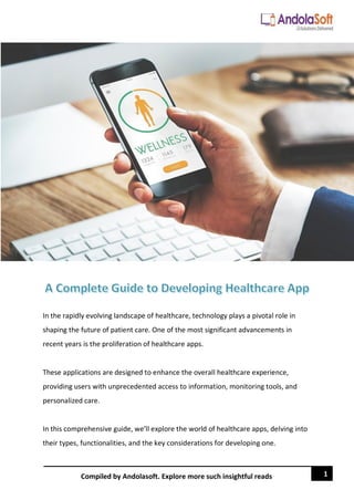 1
Compiled by Andolasoft. Explore more such insightful reads
In the rapidly evolving landscape of healthcare, technology plays a pivotal role in
shaping the future of patient care. One of the most significant advancements in
recent years is the proliferation of healthcare apps.
These applications are designed to enhance the overall healthcare experience,
providing users with unprecedented access to information, monitoring tools, and
personalized care.
In this comprehensive guide, we'll explore the world of healthcare apps, delving into
their types, functionalities, and the key considerations for developing one.
 