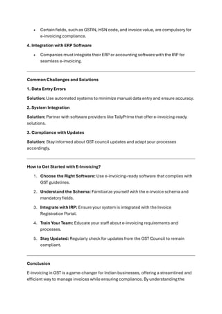 • Certain fields, such as GSTIN, HSN code, and invoice value, are compulsory for
e-invoicing compliance.
4. Integration with ERP Software
• Companies must integrate their ERP or accounting software with the IRP for
seamless e-invoicing.
Common Challenges and Solutions
1. Data Entry Errors
Solution: Use automated systems to minimize manual data entry and ensure accuracy.
2. System Integration
Solution: Partner with software providers like TallyPrime that offer e-invoicing-ready
solutions.
3. Compliance with Updates
Solution: Stay informed about GST council updates and adapt your processes
accordingly.
How to Get Started with E-Invoicing?
1. Choose the Right Software: Use e-invoicing-ready software that complies with
GST guidelines.
2. Understand the Schema: Familiarize yourself with the e-invoice schema and
mandatory fields.
3. Integrate with IRP: Ensure your system is integrated with the Invoice
Registration Portal.
4. Train Your Team: Educate your staff about e-invoicing requirements and
processes.
5. Stay Updated: Regularly check for updates from the GST Council to remain
compliant.
Conclusion
E-invoicing in GST is a game-changer for Indian businesses, offering a streamlined and
efficient way to manage invoices while ensuring compliance. By understanding the
 