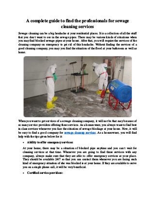 A complete guide to find the professionals for sewage
cleaning services
Sewage cleaning can be a big headache at your residential places. It is a collection of all the stuff
that you don’t want to see in the sewage pipes. There may be various kinds of situations when
you may find blocked sewage pipes at your home. After that, you will require the services of the
cleaning company on emergency to get rid of this headache. Without finding the services of a
good cleaning company, you may you find the situation of the flood at your bathroom as well as
home.
When you want to get services of a sewage cleaning company, it will not be that easy because of
so many service providers offering these services. As a homeowner, you always want to find best
in class services whenever you face the situation of sewage blockage at your home. Now, it will
be easy to find a good company for sewage cleanup services. As a homeowner, you will find
help with the tips given below for it:
 Ability to offer emergency services:
At your home, there may be a situation of blocked pipe anytime and you can’t wait for
cleaning services at that time. Whenever you are going to find these services with any
company, always make sure that they are able to offer emergency services at your place.
They should be available 24/7 so that you can contact them whenever you are facing such
kind of emergency situation of she was blocked is at your home. If they are available to serve
you on a single phone call, it will be very beneficial.
 Certified service providers:
 