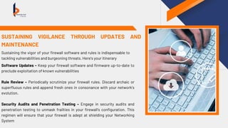 Software Updates – Keep your firewall software and firmware up-to-date to
preclude exploitation of known vulnerabilities
Rule Review – Periodically scrutinize your firewall rules. Discard archaic or
superfluous rules and append fresh ones in consonance with your network’s
evolution.
Security Audits and Penetration Testing – Engage in security audits and
penetration testing to unmask frailties in your firewall’s configuration. This
regimen will ensure that your firewall is adept at shielding your Networking
System
SUSTAINING VIGILANCE THROUGH UPDATES AND
MAINTENANCE
Sustaining the vigor of your firewall software and rules is indispensable to
tackling vulnerabilities and burgeoning threats. Here’s your itinerary
 