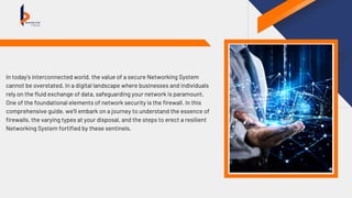 In today’s interconnected world, the value of a secure Networking System
cannot be overstated. In a digital landscape where businesses and individuals
rely on the fluid exchange of data, safeguarding your network is paramount.
One of the foundational elements of network security is the firewall. In this
comprehensive guide, we’ll embark on a journey to understand the essence of
firewalls, the varying types at your disposal, and the steps to erect a resilient
Networking System fortified by these sentinels.
 