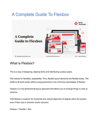 A Complete Guide To Flexbox
What is Flexbox?
This is a way of designing, aligning items and distributing surplus space.
Flex stands for flexibility, adaptability. Thus, flexible layout elements are flexible boxes. The
ability to fill extra areas without using javascript is one of the key advantages of flexbox.
Flexbox is a one-dimensional layout approach that allows you to arrange things in rows or
columns.
CSS flexbox is superior for horizontal and vertical alignment of objects within the section,
even if their size is unknown and/or dynamic.
Flexbox = Flexible + Box
 