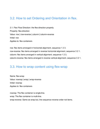 3.2. How to set Ordering and Orientation in flex.
2.1. Flex Flow Direction: the flex-direction property
Property: flex-direction
Value: row | row-reverse | column | column-reverse
Initial: row
Applies to: flex containers
row: flex items arranged in horizontal alignment, sequence 1 2 3.
row-reverse: flex items arranged in reverse horizontal alignment, sequence 3 2 1.
column: flex items arranged in vertical alignment, sequence 1 2 3.
column-reverse: flex items arranged in reverse vertical alignment, sequence 3 2 1.
3.3. How to wrap content using flex-wrap
Name: flex-wrap
Value: nowrap | wrap | wrap-reverse
Initial: nowrap
Applies to: flex containers
nowrap: The flex container is single-line.
wrap: The flex container is multi-line.
wrap-reverse: Same as wrap but, line sequence reverse order not items.
 