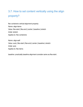 3.7. How to set content vertically using the align
property?
flex containers vertical alignment property:
Name: align-items
Value: flex-start | flex-end | center | baseline | stretch
Initial: stretch
Applies to: flex containers
Name: align-self
Value: auto | flex-start | flex-end | center | baseline | stretch
Initial: auto
Applies to: flex items
baseline: practically baseline alignment consider same as flex-start.
 