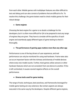 from each other. Mobile games with multiplayer features are often difficult to
test and debug and can also consist of problems that are difficult to fix. To
resolve this challenge, the game testers need to check mobile games for their
robust design.
● Game engines
Choosing the best engine for a game is no doubt a challenge for the
developers, but it is often more difficult for QA to be prepared to test any range
of engines they are given. They have to consider all the specifics of each
engine and seamlessly apply different types of game testing to check it
thoroughly.
● The performance of gaming apps matters more than any other app
Performance is one of the key drivers of user experience, and real
performance can only be monitored for using real hardware. Frame rates also
act as an important factor with the richness and diversity of mobile devices
where every new model counts. Further, most games utilize sensors or other
hardware features which are not consistent from one device to another. If this
is left unchecked, it causes several negative effects on the overall
performance.
● Diverse tools used for game testing
The range of tools, techniques, best practices, and frameworks leveraged for
mobile game testing are very extensive. But certain aspects are always
executed in the same way by the developers. Despite different game engines,
 