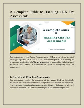 A Complete Guide to Handling CRA Tax
Assessments
Tax assessments by the Canada Revenue Agency (CRA) are a critical aspect of
ensuring compliance and accuracy in the Canadian tax system. Understanding the
process and implications of CRA tax assessments is essential for individuals and
businesses alike. Here's a comprehensive guide to navigating CRA tax
assessments.
1. Overview of CRA Tax Assessments
Tax assessments involve the evaluation of tax returns filed by individuals,
businesses, and other entities to ensure compliance with tax laws and regulations.
Assessments can result in adjustments to reported income, deductions, credits, and
taxes owed, based on CRA's review and analysis of the information provided.
 