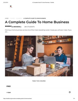 2/21/2019 A Complete Guide To Home Business - Edukite
https://edukite.org/course/a-complete-guide-to-home-business/ 1/9
HOME / COURSE / BUSINESS / A COMPLETE GUIDE TO HOME BUSINESS
A Complete Guide To Home Business
( 6 REVIEWS ) 284 STUDENTS
Owning a home business can be one of the most rewarding career moves you will ever make. If you
are …

FREE
1 YEAR
TAKE THIS COURSE
 